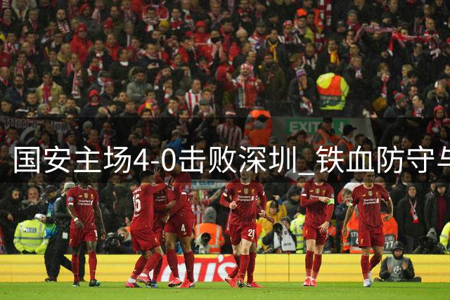 国安主场4-0击败深圳 铁血防守与华丽进攻诠释国安精神