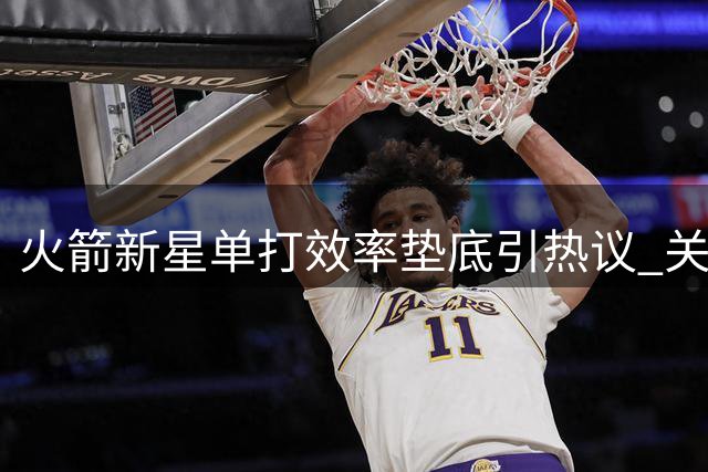 火箭新星单打效率垫底引热议 关键战软肋恐成冲冠绊脚石