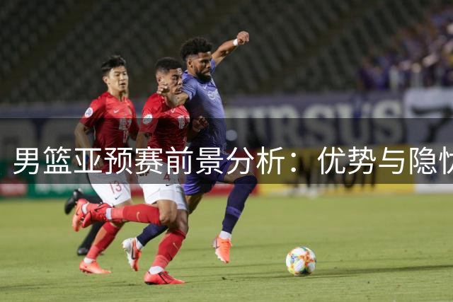 男篮亚预赛前景分析：优势与隐忧并存