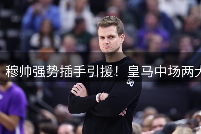 穆帅强势插手引援！皇马中场两大新目标曝光 亿元先生或成首选