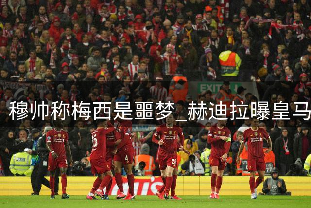 穆帅称梅西是"噩梦" 赫迪拉曝皇马40分钟战术会专研梅西