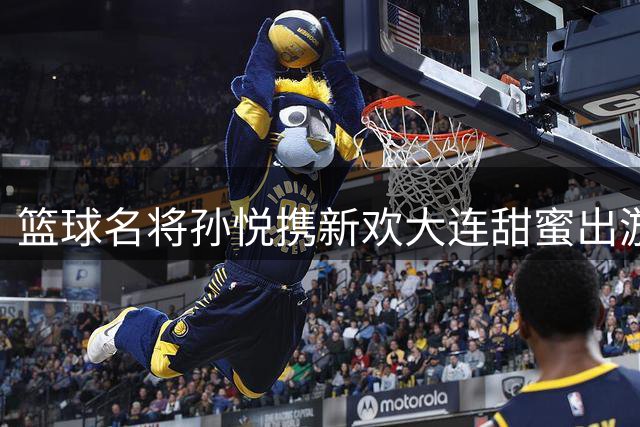 篮球名将孙悦携新欢大连甜蜜出游 退役生活多姿多彩