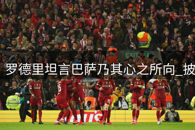 罗德里坦言巴萨乃其心之所向 披露转会心路历程
