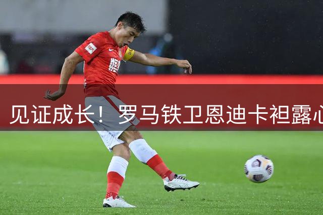 见证成长！罗马铁卫恩迪卡袒露心迹：欧冠不是走过场