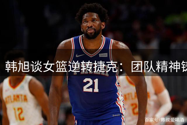 韩旭谈女篮逆转捷克：团队精神铸就关键胜利